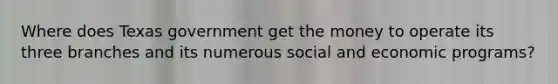 Where does Texas government get the money to operate its three branches and its numerous social and economic programs?