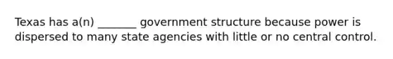 Texas has a(n) _______ government structure because power is dispersed to many state agencies with little or no central control.