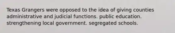 Texas Grangers were opposed to the idea of giving counties administrative and judicial functions. public education. strengthening local government. segregated schools.