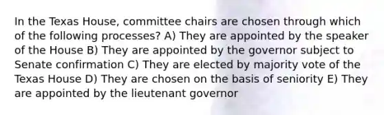 In the Texas House, committee chairs are chosen through which of the following processes? A) They are appointed by the speaker of the House B) They are appointed by the governor subject to Senate confirmation C) They are elected by majority vote of the Texas House D) They are chosen on the basis of seniority E) They are appointed by the lieutenant governor