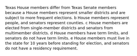 Texas House members differ from Texas Senate members because a House members represent smaller districts and are subject to more frequent elections. b House members represent people, and senators represent counties. c House members are elected from single-member districts and senators from multimember districts. d House members have term limits, and senators do not have term limits. e House members must live in the state for 10 years before standing for election, and senators do not have a residency requirement.