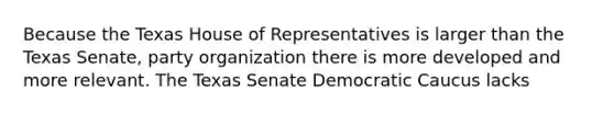 Because the Texas House of Representatives is larger than the Texas Senate, party organization there is more developed and more relevant. The Texas Senate Democratic Caucus lacks