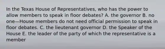 In the Texas House of Representatives, who has the power to allow members to speak in floor debates? A. the governor B. no one—House members do not need official permission to speak in floor debates. C. the lieutenant governor D. the Speaker of the House E. the leader of the party of which the representative is a member