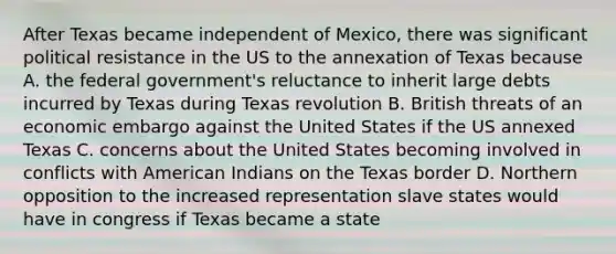 After Texas became independent of Mexico, there was significant political resistance in the US to the annexation of Texas because A. the federal government's reluctance to inherit large debts incurred by Texas during Texas revolution B. British threats of an economic embargo against the United States if the US annexed Texas C. concerns about the United States becoming involved in conflicts with American Indians on the Texas border D. Northern opposition to the increased representation slave states would have in congress if Texas became a state