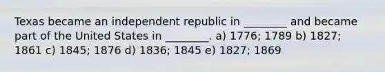 Texas became an independent republic in ________ and became part of the United States in ________. a) 1776; 1789 b) 1827; 1861 c) 1845; 1876 d) 1836; 1845 e) 1827; 1869