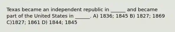 Texas became an independent republic in ______ and became part of the United States in ______. A) 1836; 1845 B) 1827; 1869 C)1827; 1861 D) 1844; 1845