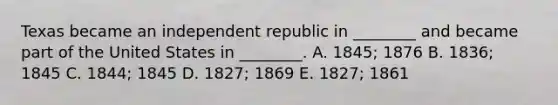 Texas became an independent republic in ________ and became part of the United States in ________. A. 1845; 1876 B. 1836; 1845 C. 1844; 1845 D. 1827; 1869 E. 1827; 1861