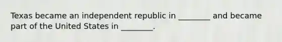 Texas became an independent republic in ________ and became part of the United States in ________.