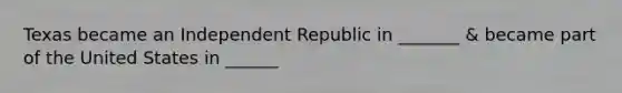 Texas became an Independent Republic in _______ & became part of the United States in ______