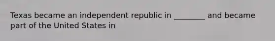 Texas became an independent republic in ________ and became part of the United States in