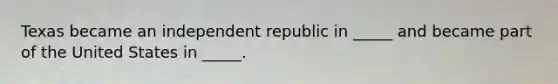 Texas became an independent republic in _____ and became part of the United States in _____.