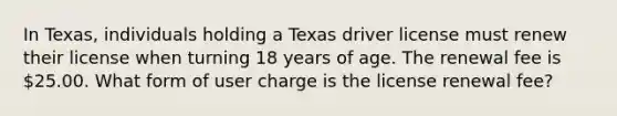 In Texas, individuals holding a Texas driver license must renew their license when turning 18 years of age. The renewal fee is 25.00. What form of user charge is the license renewal fee?