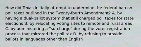 How did Texas initially attempt to undermine the federal ban on poll taxes outlined in the Twenty-fourth Amendment? A. by having a dual-ballot system that still charged poll taxes for state elections B. by relocating voting sites to remote and rural areas C. by administering a "surcharge" during the voter registration process that mirrored the poll tax D. by refusing to provide ballots in languages other than English