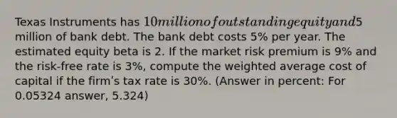 Texas Instruments has 10 million of outstanding equity and5 million of bank debt. The bank debt costs 5% per year. The estimated equity beta is 2. If the market risk premium is 9% and the risk-free rate is 3%, compute the weighted average cost of capital if the firmʹs tax rate is 30%. (Answer in percent: For 0.05324 answer, 5.324)