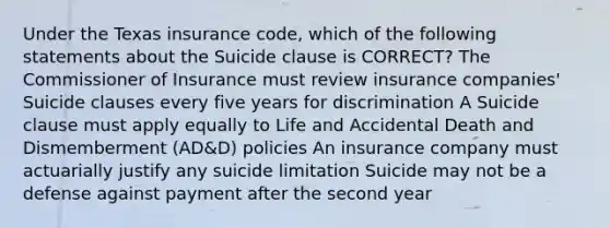 Under the Texas insurance code, which of the following statements about the Suicide clause is CORRECT? The Commissioner of Insurance must review insurance companies' Suicide clauses every five years for discrimination A Suicide clause must apply equally to Life and Accidental Death and Dismemberment (AD&D) policies An insurance company must actuarially justify any suicide limitation Suicide may not be a defense against payment after the second year