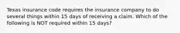 Texas insurance code requires the insurance company to do several things within 15 days of receiving a claim. Which of the following is NOT required within 15 days?