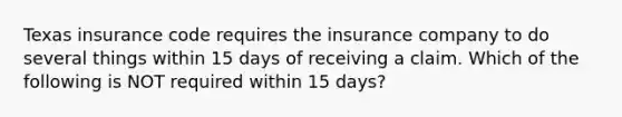 Texas insurance code requires the insurance company to do several things within 15 days of receiving a claim. Which of the following is NOT required within 15 days?