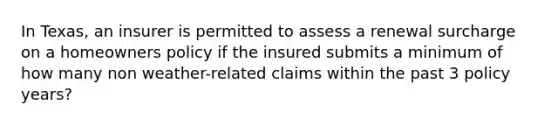 In Texas, an insurer is permitted to assess a renewal surcharge on a homeowners policy if the insured submits a minimum of how many non weather-related claims within the past 3 policy years?