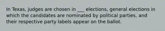 In Texas, judges are chosen in ___ elections, general elections in which the candidates are nominated by political parties, and their respective party labels appear on the ballot.