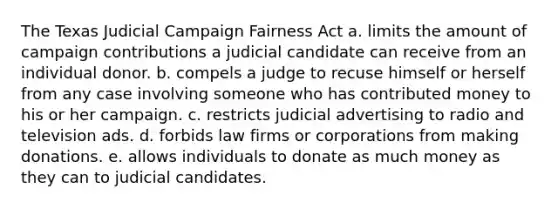 The Texas Judicial Campaign Fairness Act a. limits the amount of campaign contributions a judicial candidate can receive from an individual donor. b. compels a judge to recuse himself or herself from any case involving someone who has contributed money to his or her campaign. c. restricts judicial advertising to radio and television ads. d. forbids law firms or corporations from making donations. e. allows individuals to donate as much money as they can to judicial candidates.