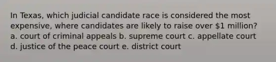 In Texas, which judicial candidate race is considered the most expensive, where candidates are likely to raise over 1 million? a. court of criminal appeals b. supreme court c. appellate court d. justice of the peace court e. district court