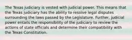 The Texas judiciary is vested with judicial power. This means that the Texas judiciary has the ability to resolve legal disputes surrounding the laws passed by the Legislature. Further, judicial power entails the responsibility of the judiciary to review the actions of state officials and determine their compatibility with the Texas Constitution.