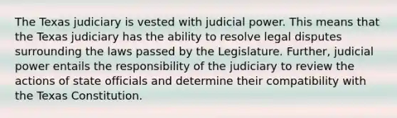 The Texas judiciary is vested with judicial power. This means that the Texas judiciary has the ability to resolve legal disputes surrounding the laws passed by the Legislature. Further, judicial power entails the responsibility of the judiciary to review the actions of state officials and determine their compatibility with the Texas Constitution.