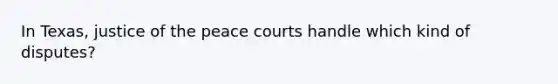 In Texas, justice of the peace courts handle which kind of disputes?