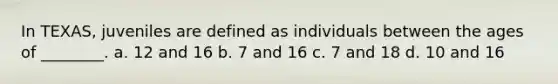 In TEXAS, juveniles are defined as individuals between the ages of ________. a. 12 and 16 b. 7 and 16 c. 7 and 18 d. 10 and 16