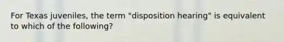 For Texas juveniles, the term "disposition hearing" is equivalent to which of the following?