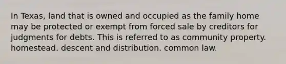 In Texas, land that is owned and occupied as the family home may be protected or exempt from forced sale by creditors for judgments for debts. This is referred to as community property. homestead. descent and distribution. common law.