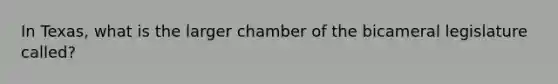 In Texas, what is the larger chamber of the bicameral legislature called?