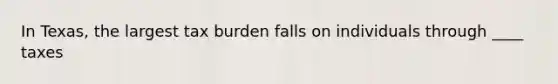 In Texas, the largest tax burden falls on individuals through ____ taxes