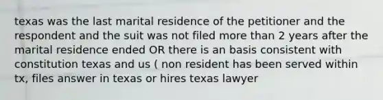 texas was the last marital residence of the petitioner and the respondent and the suit was not filed more than 2 years after the marital residence ended OR there is an basis consistent with constitution texas and us ( non resident has been served within tx, files answer in texas or hires texas lawyer