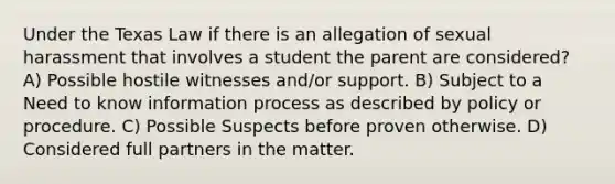 Under the Texas Law if there is an allegation of sexual harassment that involves a student the parent are considered? A) Possible hostile witnesses and/or support. B) Subject to a Need to know information process as described by policy or procedure. C) Possible Suspects before proven otherwise. D) Considered full partners in the matter.