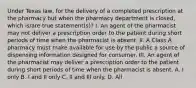 Under Texas law, for the delivery of a completed prescription at the pharmacy but when the pharmacy department is closed, which is/are true statement(s)? I. An agent of the pharmacist may not deliver a prescription order to the patient during short periods of time when the pharmacist is absent. II. A Class A pharmacy must make available for use by the public a source of dispensing information designed for consumer. III. An agent of the pharmacist may deliver a prescription order to the patient during short periods of time when the pharmacist is absent. A. I only B. I and II only C. II and III only. D. All