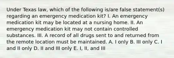 Under Texas law, which of the following is/are false statement(s) regarding an emergency medication kit? I. An emergency medication kit may be located at a nursing home. II. An emergency medication kit may not contain controlled substances. III. A record of all drugs sent to and returned from the remote location must be maintained. A. I only B. III only C. I and II only D. II and III only E. I, II, and III