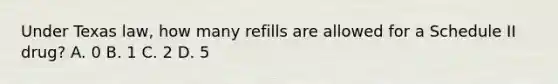 Under Texas law, how many refills are allowed for a Schedule II drug? A. 0 B. 1 C. 2 D. 5