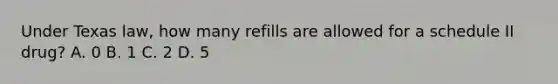 Under Texas law, how many refills are allowed for a schedule II drug? A. 0 B. 1 C. 2 D. 5