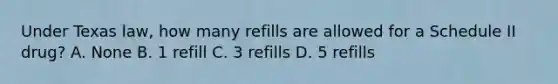 Under Texas law, how many refills are allowed for a Schedule II drug? A. None B. 1 refill C. 3 refills D. 5 refills