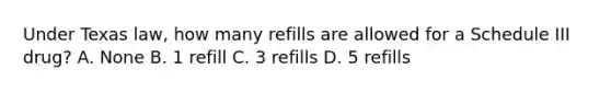 Under Texas law, how many refills are allowed for a Schedule III drug? A. None B. 1 refill C. 3 refills D. 5 refills