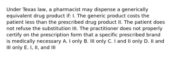 Under Texas law, a pharmacist may dispense a generically equivalent drug product if: I. The generic product costs the patient less than the prescribed drug product II. The patient does not refuse the substitution III. The practitioner does not properly certify on the prescription form that a specific prescribed brand is medically necessary A. I only B. III only C. I and II only D. II and III only E. I, II, and III