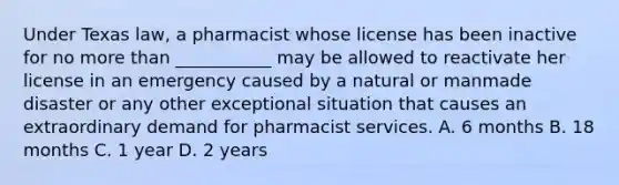 Under Texas law, a pharmacist whose license has been inactive for no more than ___________ may be allowed to reactivate her license in an emergency caused by a natural or manmade disaster or any other exceptional situation that causes an extraordinary demand for pharmacist services. A. 6 months B. 18 months C. 1 year D. 2 years