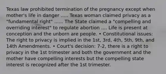 Texas law prohibited termination of the pregnancy except when mother's life in danger ..... Texas woman claimed privacy as a "fundamental right" ...... The State claimed a "compelling and overriding interest" to regulate abortion .... Life is present at conception and the unborn are people. • Constitutional issues: The right to privacy is implied in the 1st, 3rd, 4th, 5th, 9th, and 14th Amendments. • Court's decision: 7-2, there is a right to privacy in the 1st trimester and both the government and the mother have compelling interests but the compelling state interest is recognized after the 1st trimester.