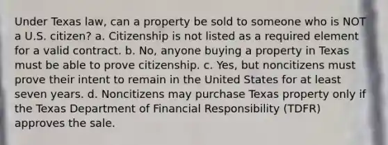 Under Texas law, can a property be sold to someone who is NOT a U.S. citizen? a. Citizenship is not listed as a required element for a valid contract. b. No, anyone buying a property in Texas must be able to prove citizenship. c. Yes, but noncitizens must prove their intent to remain in the United States for at least seven years. d. Noncitizens may purchase Texas property only if the Texas Department of Financial Responsibility (TDFR) approves the sale.