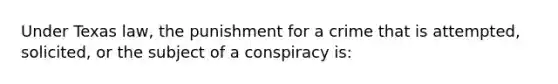 Under Texas law, the punishment for a crime that is attempted, solicited, or the subject of a conspiracy is: