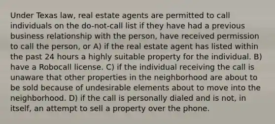 Under Texas law, real estate agents are permitted to call individuals on the do-not-call list if they have had a previous business relationship with the person, have received permission to call the person, or A) if the real estate agent has listed within the past 24 hours a highly suitable property for the individual. B) have a Robocall license. C) if the individual receiving the call is unaware that other properties in the neighborhood are about to be sold because of undesirable elements about to move into the neighborhood. D) if the call is personally dialed and is not, in itself, an attempt to sell a property over the phone.