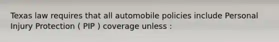 Texas law requires that all automobile policies include Personal Injury Protection ( PIP ) coverage unless :