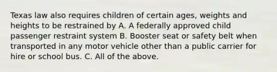 Texas law also requires children of certain ages, weights and heights to be restrained by A. A federally approved child passenger restraint system B. Booster seat or safety belt when transported in any motor vehicle other than a public carrier for hire or school bus. C. All of the above.