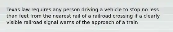 Texas law requires any person driving a vehicle to stop no less than feet from the nearest rail of a railroad crossing if a clearly visible railroad signal warns of the approach of a train